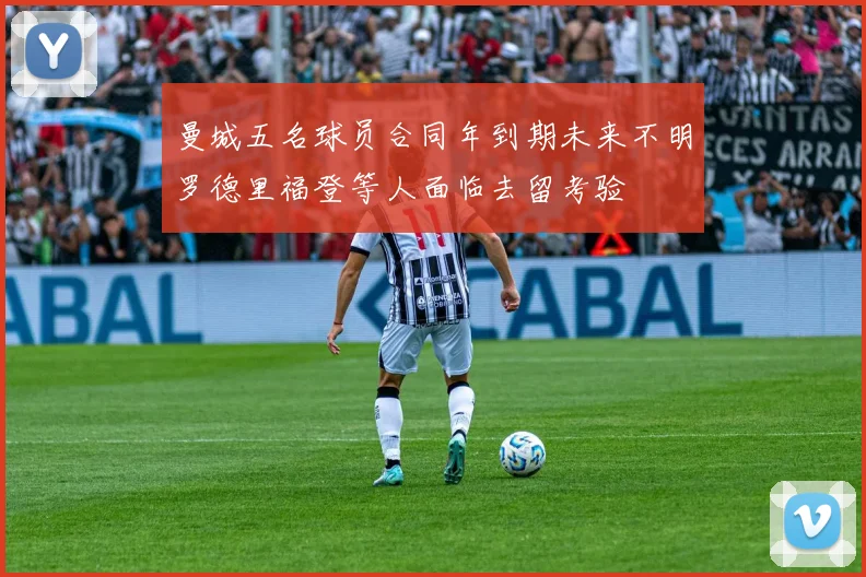 曼城五名球员合同年到期未来不明罗德里福登等人面临去留考验