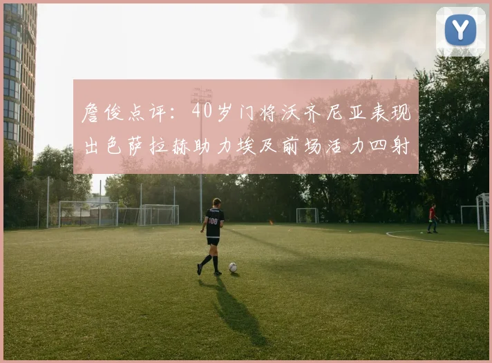 詹俊点评：40岁门将沃齐尼亚表现出色萨拉赫助力埃及前场活力四射