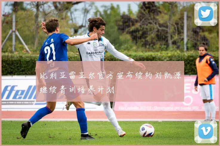 比利亚雷亚尔官方宣布续约刘凯源继续青训培养计划