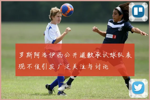 罗斯阿洛伊西公开道歉承认球队表现不佳引发广泛关注与讨论