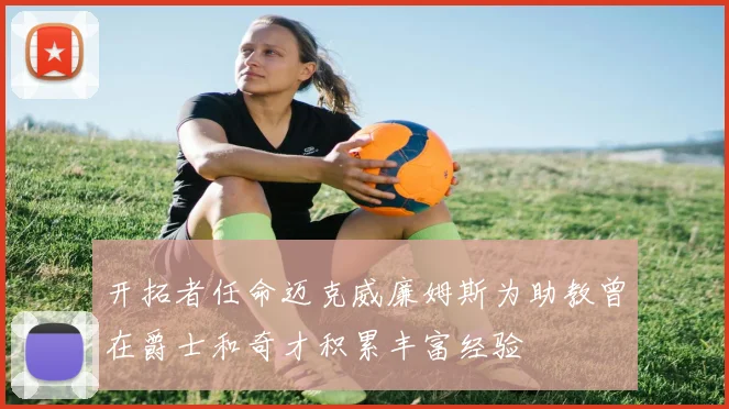 开拓者任命迈克威廉姆斯为助教曾在爵士和奇才积累丰富经验