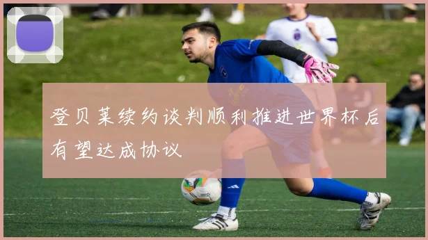 登贝莱续约谈判顺利推进世界杯后有望达成协议