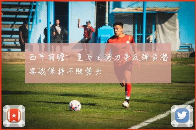 西甲前瞻：皇马主场力争反弹黄潜客战保持不败势头