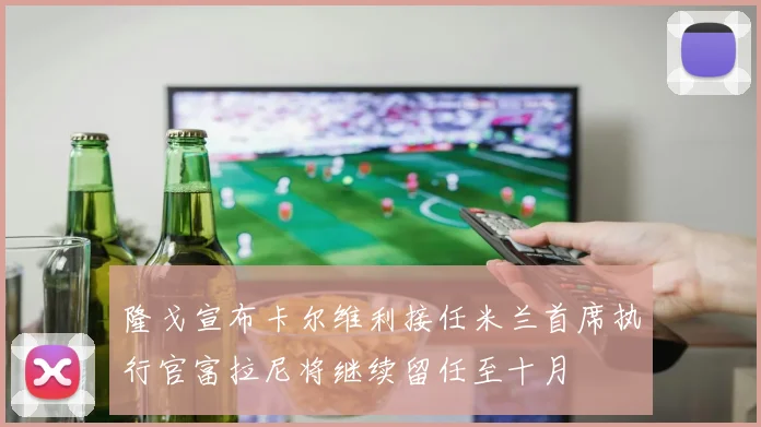 隆戈宣布卡尔维利接任米兰首席执行官富拉尼将继续留任至十月