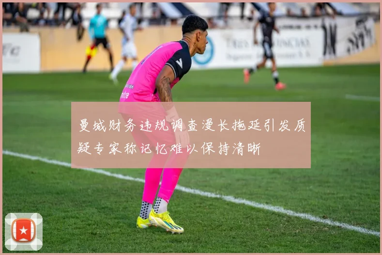 曼城财务违规调查漫长拖延引发质疑专家称记忆难以保持清晰