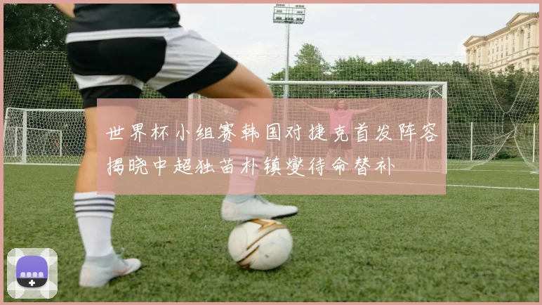 世界杯小组赛韩国对捷克首发阵容揭晓中超独苗朴镇燮待命替补
