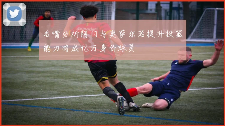 名嘴分析阿门与奥萨尔若提升投篮能力将成亿万身价球员