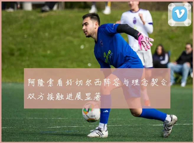 阿隆索看好切尔西阵容与理念契合双方接触进展显著