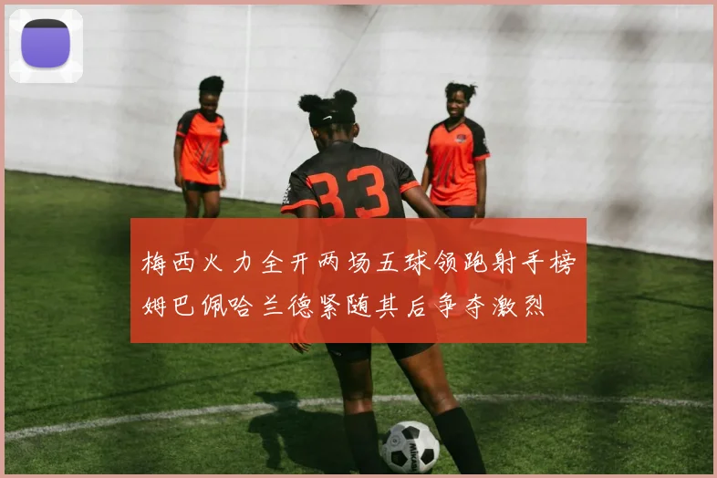 梅西火力全开两场五球领跑射手榜姆巴佩哈兰德紧随其后争夺激烈
