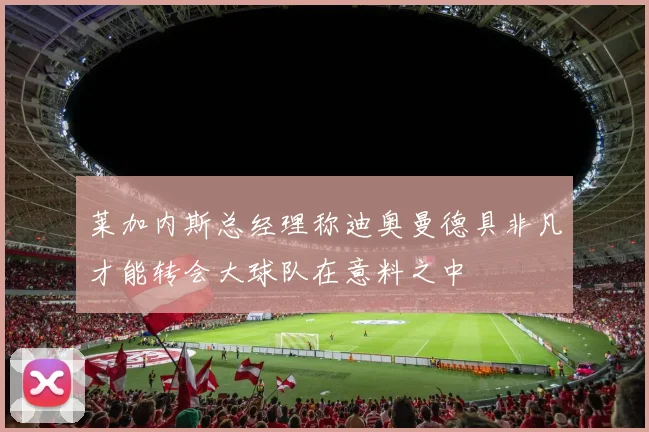 莱加内斯总经理称迪奥曼德具非凡才能转会大球队在意料之中