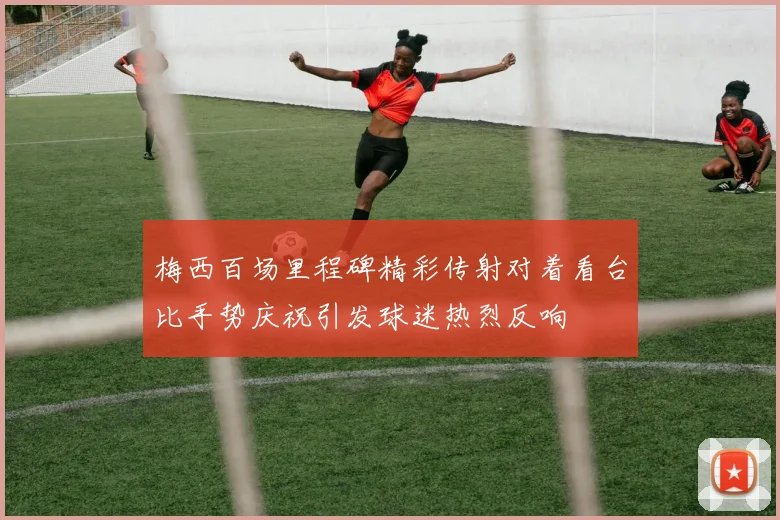 梅西百场里程碑精彩传射对着看台比手势庆祝引发球迷热烈反响