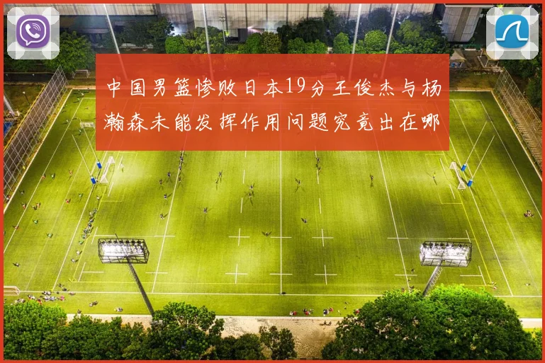 中国男篮惨败日本19分王俊杰与杨瀚森未能发挥作用问题究竟出在哪儿