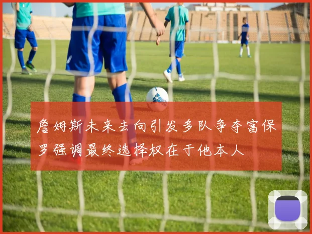 詹姆斯未来去向引发多队争夺富保罗强调最终选择权在于他本人