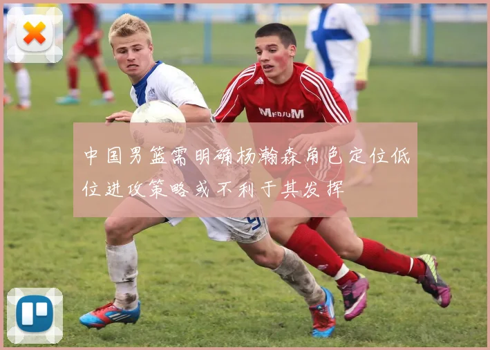 中国男篮需明确杨瀚森角色定位低位进攻策略或不利于其发挥