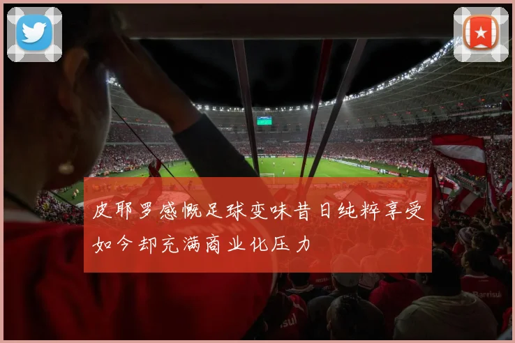 皮耶罗感慨足球变味昔日纯粹享受如今却充满商业化压力