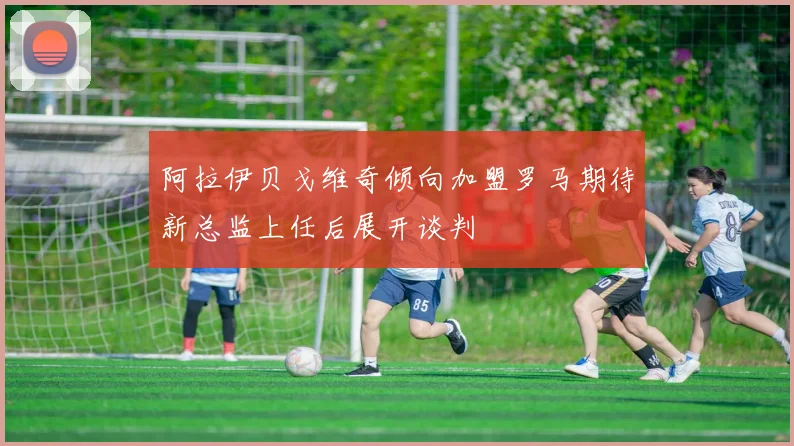 阿拉伊贝戈维奇倾向加盟罗马期待新总监上任后展开谈判