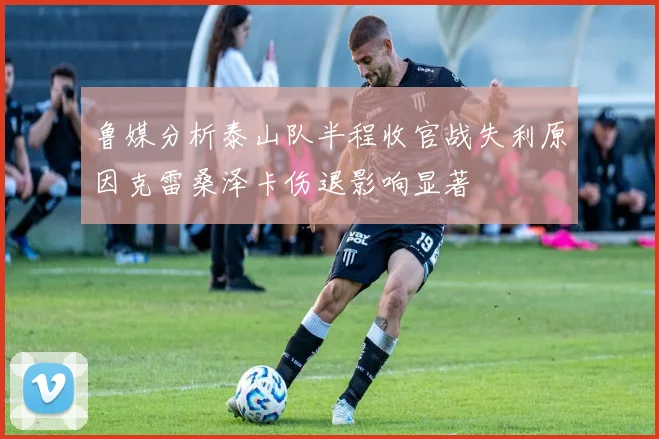 鲁媒分析泰山队半程收官战失利原因克雷桑泽卡伤退影响显著