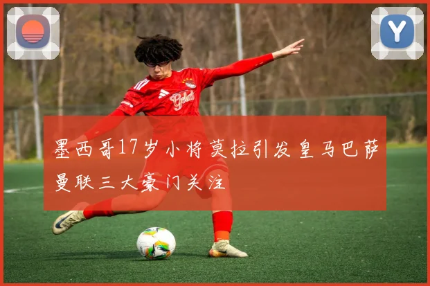 墨西哥17岁小将莫拉引发皇马巴萨曼联三大豪门关注