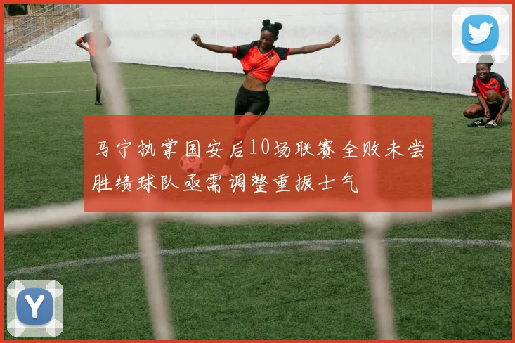 马宁执掌国安后10场联赛全败未尝胜绩球队亟需调整重振士气